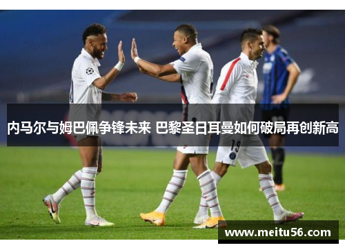 内马尔与姆巴佩争锋未来 巴黎圣日耳曼如何破局再创新高