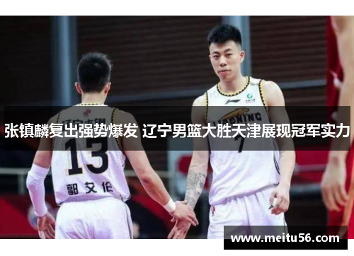 张镇麟复出强势爆发 辽宁男篮大胜天津展现冠军实力 张镇麟复出强势爆发 辽宁男篮大胜天津展现冠军实力