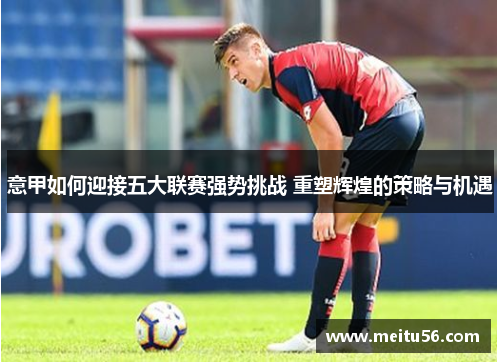 意甲如何迎接五大联赛强势挑战 重塑辉煌的策略与机遇