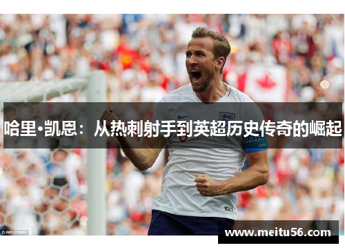 哈里·凯恩:从热刺射手到英超历史传奇的崛起 哈里·凯恩:从热刺射手到英超历史传奇的崛起