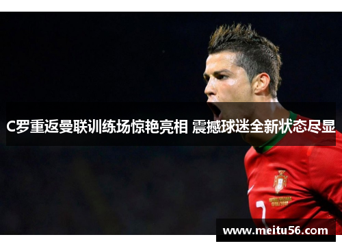 C罗重返曼联训练场惊艳亮相 震撼球迷全新状态尽显